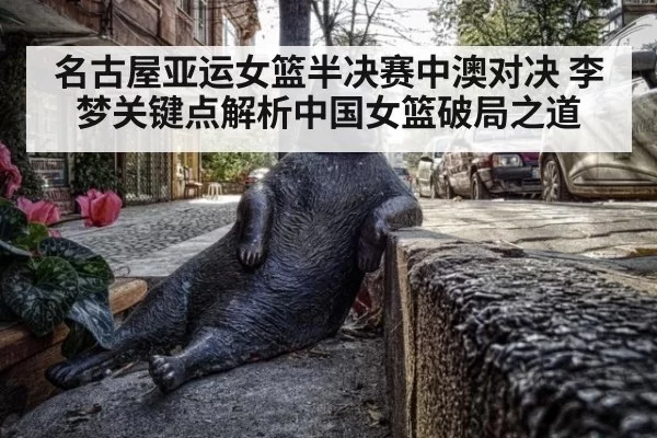 名古屋亚运女篮半决赛中澳对决 李梦关键点解析中国女篮破局之道